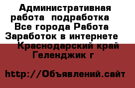 Административная работа (подработка) - Все города Работа » Заработок в интернете   . Краснодарский край,Геленджик г.